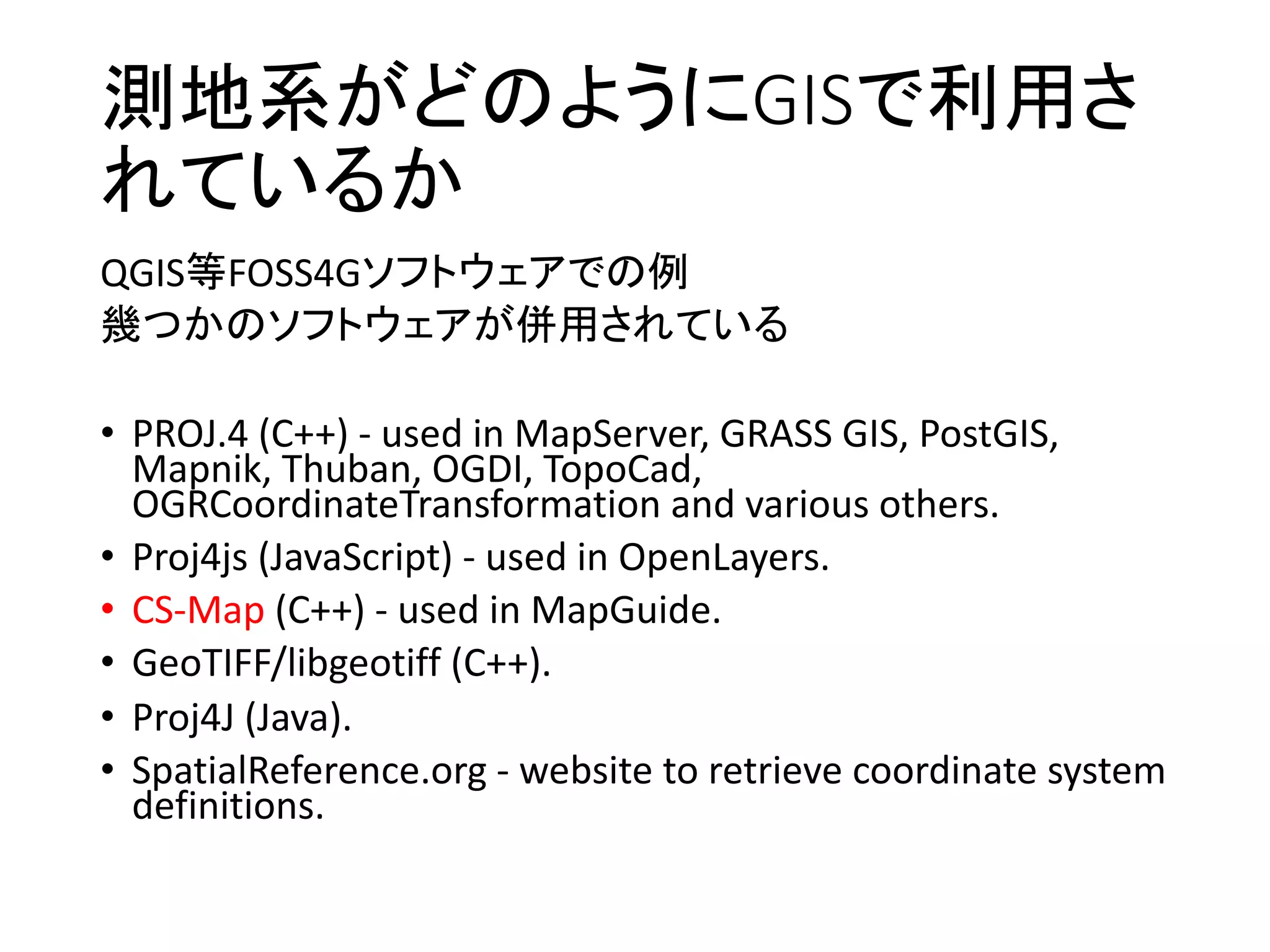 測地系がどのようにGISで利用さ
れているか
QGIS等FOSS4Gソフトウェアでの例
幾つかのソフトウェアが併用されている
• PROJ.4	(C++)	- used	in	MapServer,	GRASS	GIS,	PostGIS,	
Mapnik,	Thuban,	OGDI,	TopoCad,	
OGRCoordinateTransformation and	various	others.
• Proj4js	(JavaScript)	- used	in	OpenLayers.
• CS-Map (C++)	- used	in	MapGuide.
• GeoTIFF/libgeotiff (C++).
• Proj4J	(Java).
• SpatialReference.org - website	to	retrieve	coordinate	system	
definitions.
 