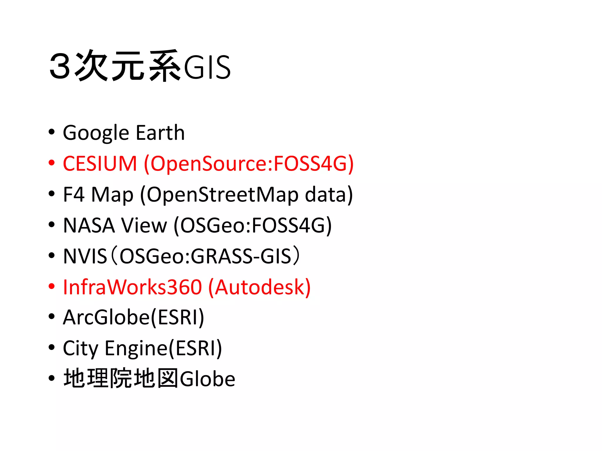 ３次元系GIS
• Google	Earth
• CESIUM	(OpenSource:FOSS4G)
• F4	Map	(OpenStreetMap data)
• NASA	View	(OSGeo:FOSS4G)
• NVIS（OSGeo:GRASS-GIS）
• InfraWorks360	(Autodesk)
• ArcGlobe(ESRI)
• City	Engine(ESRI)
• 地理院地図Globe
 