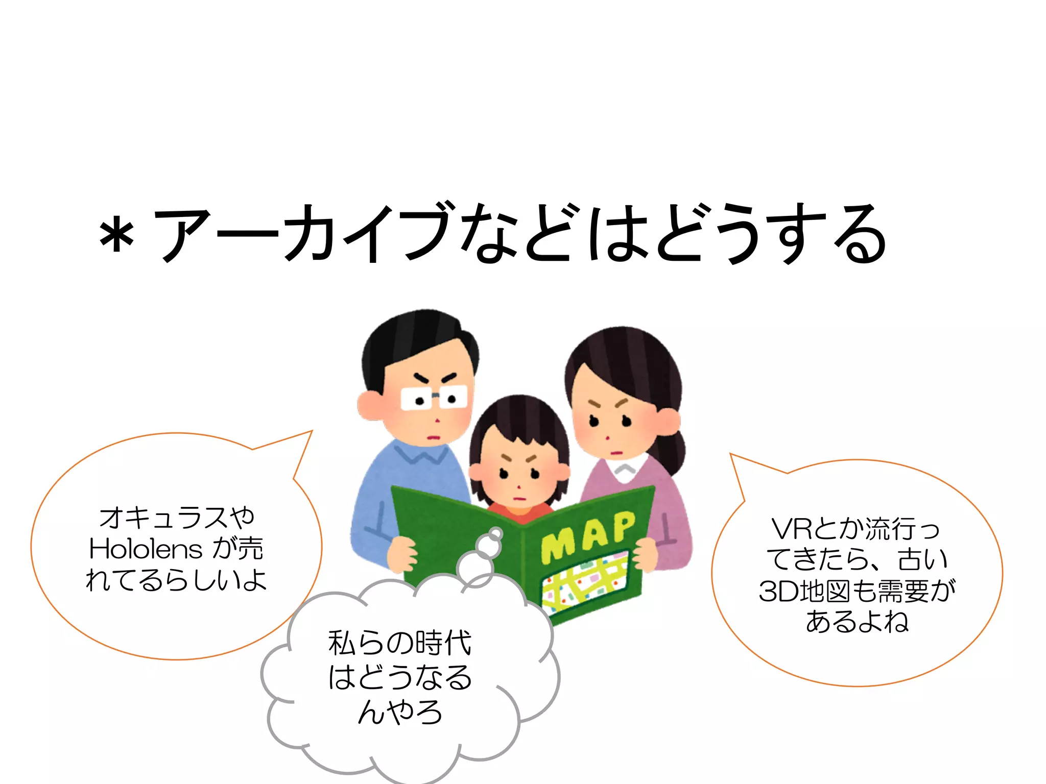 ＊アーカイブなどはどうする
VRとか流行っ
てきたら、古い
3D地図も需要が
あるよね
オキュラスや
Hololens が売
れてるらしいよ
私らの時代
はどうなる
んやろ
 