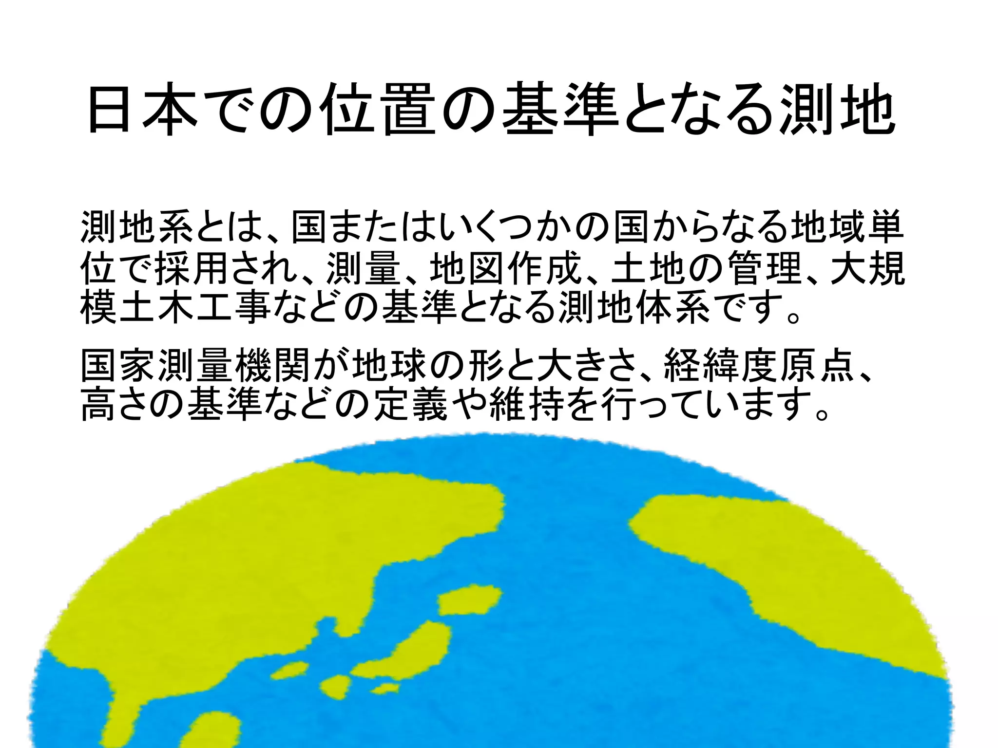 日本での位置の基準となる測地
測地系とは、国またはいくつかの国からなる地域単
位で採用され、測量、地図作成、土地の管理、大規
模土木工事などの基準となる測地体系です。
国家測量機関が地球の形と大きさ、経緯度原点、
高さの基準などの定義や維持を行っています。
 