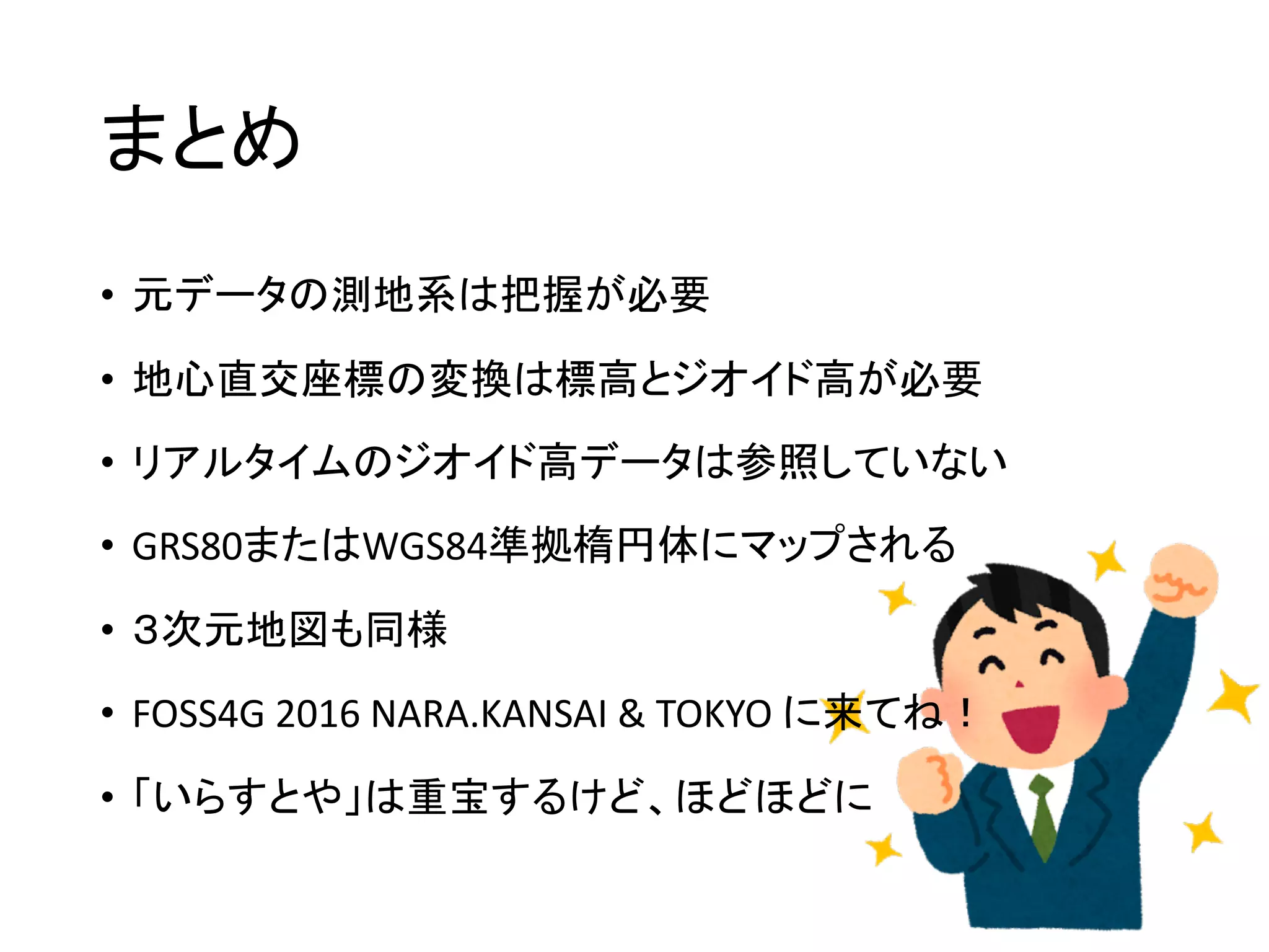 まとめ
• 元データの測地系は把握が必要
• 地心直交座標の変換は標高とジオイド高が必要
• リアルタイムのジオイド高データは参照していない
• GRS80またはWGS84準拠楕円体にマップされる
• ３次元地図も同様
• FOSS4G	2016	NARA.KANSAI	&	TOKYO	に来てね！
• 「いらすとや」は重宝するけど、ほどほどに
 