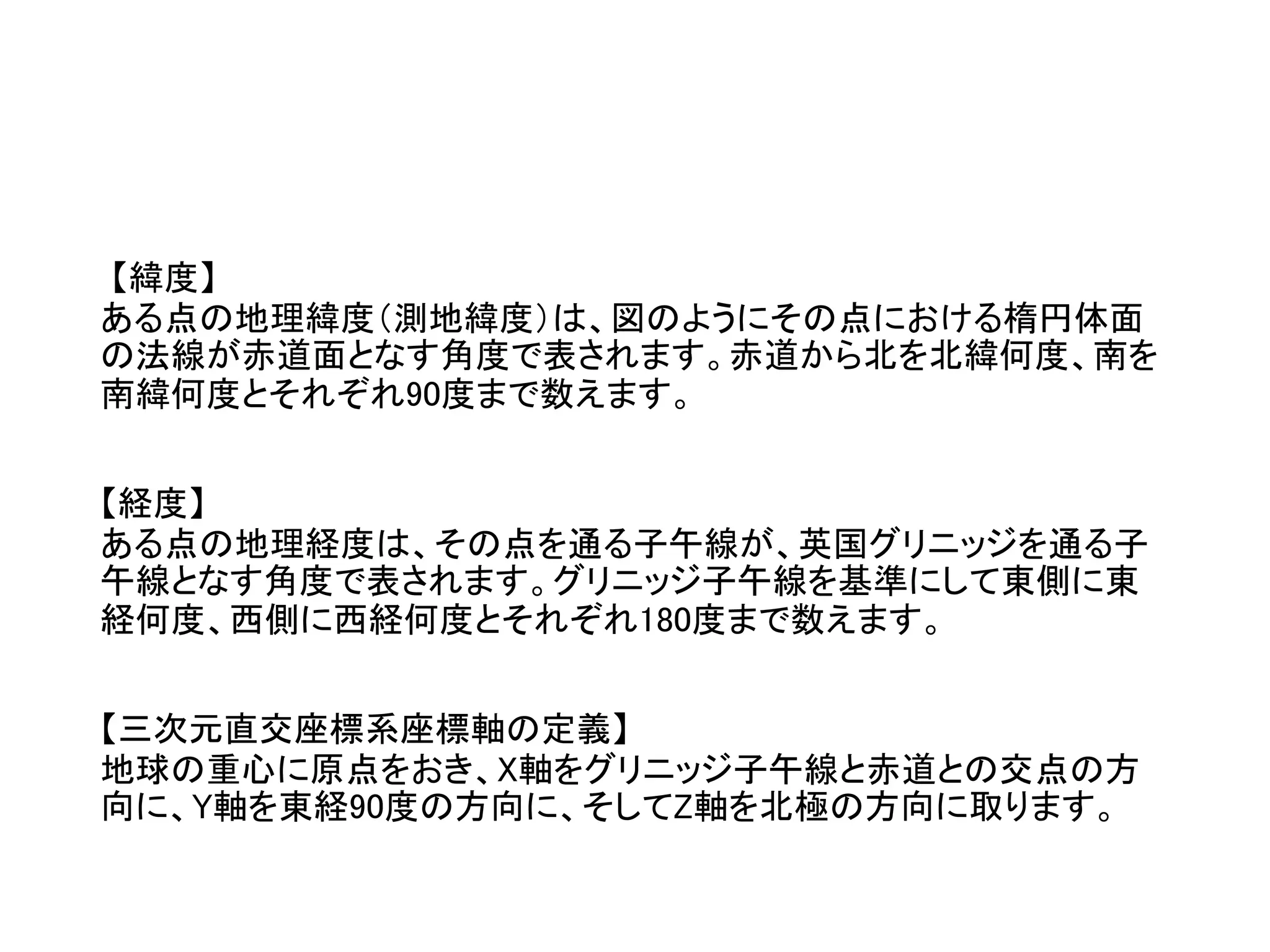 【緯度】
ある点の地理緯度（測地緯度）は、図のようにその点における楕円体面
の法線が赤道面となす角度で表されます。赤道から北を北緯何度、南を
南緯何度とそれぞれ90度まで数えます。
【経度】
ある点の地理経度は、その点を通る子午線が、英国グリニッジを通る子
午線となす角度で表されます。グリニッジ子午線を基準にして東側に東
経何度、西側に西経何度とそれぞれ180度まで数えます。
【三次元直交座標系座標軸の定義】
地球の重心に原点をおき、X軸をグリニッジ子午線と赤道との交点の方
向に、Y軸を東経90度の方向に、そしてZ軸を北極の方向に取ります。
 