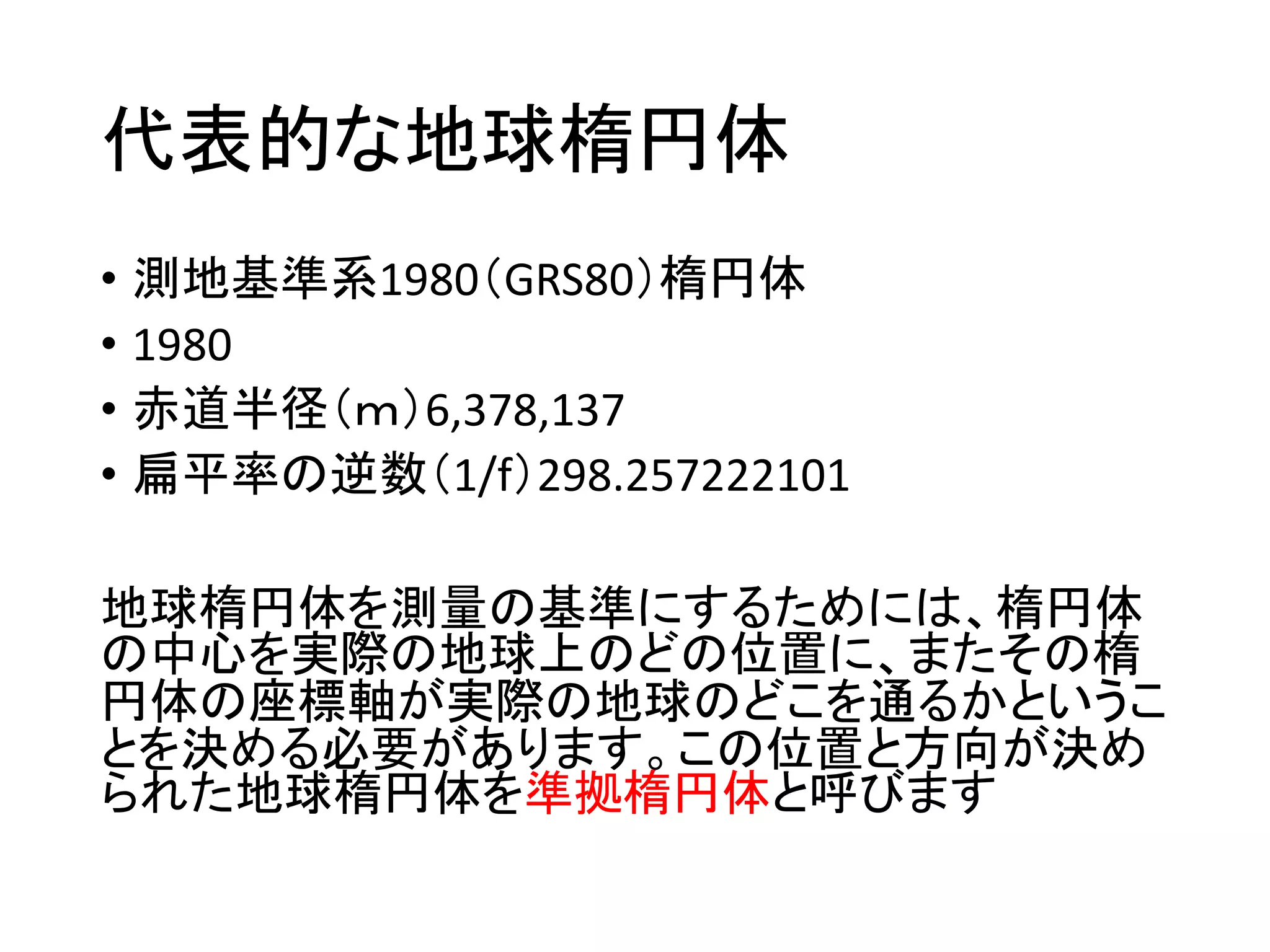 代表的な地球楕円体
• 測地基準系1980（GRS80）楕円体
• 1980
• 赤道半径（ｍ）6,378,137
• 扁平率の逆数（1/f）298.257222101
地球楕円体を測量の基準にするためには、楕円体
の中心を実際の地球上のどの位置に、またその楕
円体の座標軸が実際の地球のどこを通るかというこ
とを決める必要があります。この位置と方向が決め
られた地球楕円体を準拠楕円体と呼びます
 