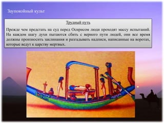 Заупокойный культ
Трудный путь
Прежде чем предстать на суд перед Осирисом люди проходят массу испытаний.
На каждом шагу духи пытаются сбить с верного пути людей, они все время
должны произносить заклинания и разгадывать надписи, написанные на воротах,
которые ведут к царству мертвых.
 