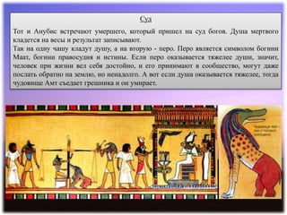 Суд
Тот и Анубис встречают умершего, который пришел на суд богов. Душа мертвого
кладется на весы и результат записывают.
Так на одну чашу кладут душу, а на вторую - перо. Перо является символом богини
Маат, богини правосудия и истины. Если перо оказывается тяжелее души, значит,
человек при жизни вел себя достойно, и его принимают в сообщество, могут даже
послать обратно на землю, но ненадолго. А вот если душа оказывается тяжелее, тогда
чудовище Амт съедает грешника и он умирает.
 