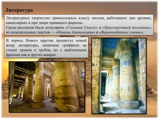 Литература
Литературное творчество принадлежало классу писцов, работавших при архивах,
канцеляриях и при дворе правящего фараона.
Среди рассказов были популярны «Сказание Синухе» и «Красноречивый поселянин»,
из назидательных текстов — «Наказы Аменемхата» и «Верноподданное учение».
В период Нового царства процветал новый
жанр литературы, памятные граффити на
стенах храмов и гробов, но с шаблонными
фразами как в других жанрах.
 