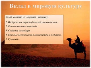 Вклад египтян в мировую культуру:
1. Изобретение иероглифической письменности.
2. Величественные пирамиды.
3. Создание календаря.
4. Крупные достижения в математике и медицине.
5. Гуманизм.
 