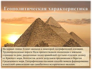 На первых этапах Египет оказался в некоторой географической изоляции.
Труднопроходимые пороги Нила препятствовали сношениям с южными
странами по реке, раскаленные пески аравийской пустыни отделяли долину
от Красного моря, болотистая дельта затрудняла продвижение к берегам
Средиземного моря. Географическая изоляция способствовала формированию
египетской цивилизации как самобытного исторического явления.
 