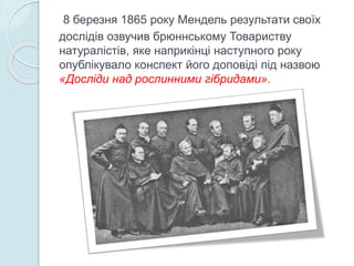 8 березня 1865 року Мендель результати своїх
дослідів озвучив брюннському Товариству
натуралістів, яке наприкінці наступного року
опублікувало конспект його доповіді під назвою
«Досліди над рослинними гібридами».
 