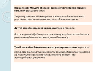 Перший закон Менделя або закон одноманітності гібридів першого
покоління формулюється так:
У першому поколінні від схрещування гомозигот із домінантною та
рецесивною ознаками виявляється тільки домінантна ознака
Другий закон Менделя або закон розщеплення говорить:
При схрещуванні гібридів першого покоління у нащадків спостерігається
розщеплення фенотипових класів у співвідношенні 3:1
Третій закон або «Закон незалежного успадкування ознак» звучить так:
Кожна пара альтернативних варіантів ознак успадковується незалежно
від інших пар і дає розщеплення 3:1 за кожною з пар (як і при
моногібридному схрещуванні).
 