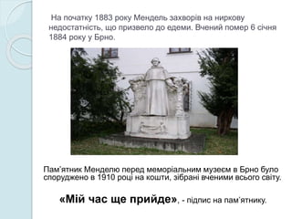 На початку 1883 року Мендель захворів на ниркову
недостатність, що призвело до едеми. Вчений помер 6 січня
1884 року у Брно.
Пам’ятник Менделю перед меморіальним музеєм в Брно було
споруджено в 1910 році на кошти, зібрані вченими всього світу.
«Мій час ще прийде», - підпис на пам’ятнику.
 