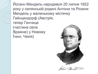 Йоганн Мендель народився 20 липня 1822
року у селянській родині Антона та Розини
Мендель у маленькому містечку
Гайнцендорф (Австрія,
тепер Гинчице
(частина села
Вражне) у Новому
Їчині, Чехія)
 