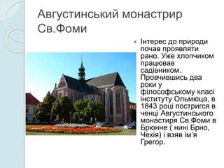 Августинський монастрир
Св.Фоми
 Інтерес до природи
почав проявляти
рано. Уже хлопчиком
працював
садівником.
Провчившись два
роки у
філософському класі
інституту Ольмюца, в
1843 році постригся в
ченці Августинського
монастиря Св.Фоми в
Брюнне ( нині Брно,
Чехія) і взяв ім’я
Грегор.
 