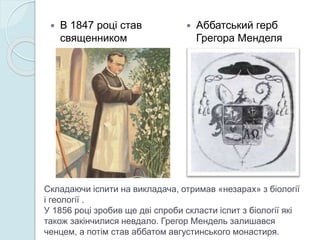 Складаючи іспити на викладача, отримав «незарах» з біології
і геології .
У 1856 році зробив ще дві спроби скласти іспит з біології які
також закінчилися невдало. Грегор Мендель залишався
ченцем, а потім став аббатом августинського монастиря.
 В 1847 році став
священником
 Аббатський герб
Грегора Менделя
 