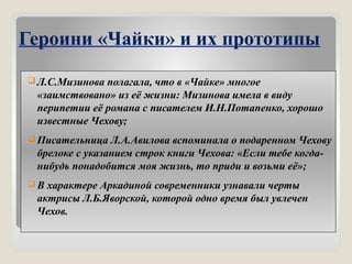 Героини «Чайки» и их прототипы
 Л.С.Мизинова полагала, что в «Чайке» многое
«заимствовано» из её жизни: Мизинова имела в виду
перипетии её романа с писателем И.Н.Потапенко, хорошо
известные Чехову;
 Писательница Л.А.Авилова вспоминала о подаренном Чехову
брелоке с указанием строк книги Чехова: «Если тебе когда-
нибудь понадобится моя жизнь, то приди и возьми её»;
 В характере Аркадиной современники узнавали черты
актрисы Л.Б.Яворской, которой одно время был увлечен
Чехов.
 