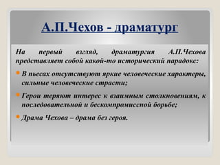 А.П.Чехов - драматург
На первый взгляд, драматургия А.П.Чехова
представляет собой какой-то исторический парадокс:
В пьесах отсутствуют яркие человеческие характеры,
сильные человеческие страсти;
Герои теряют интерес к взаимным столкновениям, к
последовательной и бескомпромиссной борьбе;
Драма Чехова – драма без героя.
 