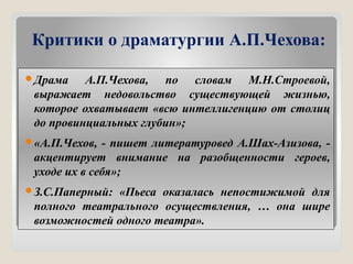 Критики о драматургии А.П.Чехова:
Драма А.П.Чехова, по словам М.Н.Строевой,
выражает недовольство существующей жизнью,
которое охватывает «всю интеллигенцию от столиц
до провинциальных глубин»;
«А.П.Чехов, - пишет литературовед А.Шах-Азизова, -
акцентирует внимание на разобщенности героев,
уходе их в себя»;
З.С.Паперный: «Пьеса оказалась непостижимой для
полного театрального осуществления, … она шире
возможностей одного театра».
 