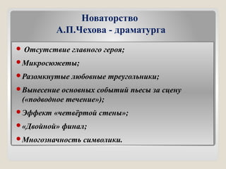 Новаторство
А.П.Чехова - драматурга
 Отсутствие главного героя;
Микросюжеты;
Разомкнутые любовные треугольники;
Вынесение основных событий пьесы за сцену
(«подводное течение»);
Эффект «четвёртой стены»;
«Двойной» финал;
Многозначность символики.
 