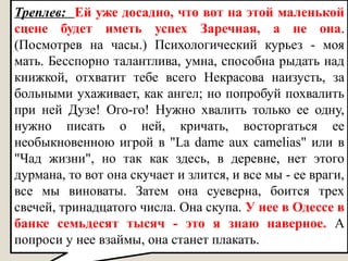 Треплев: Ей уже досадно, что вот на этой маленькой
сцене будет иметь успех Заречная, а не она.
(Посмотрев на часы.) Психологический курьез - моя
мать. Бесспорно талантлива, умна, способна рыдать над
книжкой, отхватит тебе всего Некрасова наизусть, за
больными ухаживает, как ангел; но попробуй похвалить
при ней Дузе! Ого-го! Нужно хвалить только ее одну,
нужно писать о ней, кричать, восторгаться ее
необыкновенною игрой в "La dame aux camelias" или в
"Чад жизни", но так как здесь, в деревне, нет этого
дурмана, то вот она скучает и злится, и все мы - ее враги,
все мы виноваты. Затем она суеверна, боится трех
свечей, тринадцатого числа. Она скупа. У нее в Одессе в
банке семьдесят тысяч - это я знаю наверное. А
попроси у нее взаймы, она станет плакать.
 