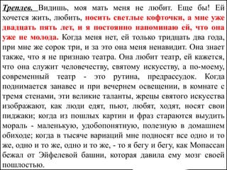 Треплев. Видишь, моя мать меня не любит. Еще бы! Ей
хочется жить, любить, носить светлые кофточки, а мне уже
двадцать пять лет, и я постоянно напоминаю ей, что она
уже не молода. Когда меня нет, ей только тридцать два года,
при мне же сорок три, и за это она меня ненавидит. Она знает
также, что я не признаю театра. Она любит театр, ей кажется,
что она служит человечеству, святому искусству, а по-моему,
современный театр - это рутина, предрассудок. Когда
поднимается занавес и при вечернем освещении, в комнате с
тремя стенами, эти великие таланты, жрецы святого искусства
изображают, как люди едят, пьют, любят, ходят, носят свои
пиджаки; когда из пошлых картин и фраз стараются выудить
мораль - маленькую, удобопонятную, полезную в домашнем
обиходе; когда в тысяче вариаций мне подносят все одно и то
же, одно и то же, одно и то же, - то я бегу и бегу, как Мопассан
бежал от Эйфелевой башни, которая давила ему мозг своей
пошлостью.
 