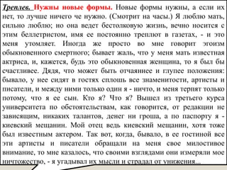 Треплев. Нужны новые формы. Новые формы нужны, а если их
нет, то лучше ничего че нужно. (Смотрит на часы.) Я люблю мать,
сильно люблю; но она ведет бестолковую жизнь, вечно носится с
этим беллетристом, имя ее постоянно треплют в газетах, - и это
меня утомляет. Иногда же просто во мне говорит эгоизм
обыкновенного смертного; бывает жаль, что у меня мать известная
актриса, и, кажется, будь это обыкновенная женщина, то я был бы
счастливее. Дядя, что может быть отчаяннее и глупее положения:
бывало, у нее сидят в гостях сплошь все знаменитости, артисты и
писатели, и между ними только один я - ничто, и меня терпят только
потому, что я ее сын. Кто я? Что я? Вышел из третьего курса
университета по обстоятельствам, как говорится, от редакции не
зависящим, никаких талантов, денег ни гроша, а по паспорту я -
киевский мещанин. Мой отец ведь киевский мещанин, хотя тоже
был известным актером. Так вот, когда, бывало, в ее гостиной все
эти артисты и писатели обращали на меня свое милостивое
внимание, то мне казалось, что своими взглядами они измеряли мое
ничтожество, - я угадывал их мысли и страдал от унижения...
 