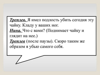 Треплев. Я имел подлость убить сегодня эту
чайку. Кладу у ваших ног.
Нина. Что с вами? (Поднимает чайку и
глядит на нее.)
Треплев (после паузы). Скоро таким же
образом я убью самого себя.
 