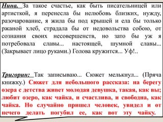 Тригорин: Так записываю... Сюжет мелькнул... (Пряча
книжку.) Сюжет для небольшого рассказа: на берегу
озера с детства живет молодая девушка, такая, как вы;
любит озеро, как чайка, и счастлива, и свободна, как
чайка. Но случайно пришел человек, увидел и от
нечего делать погубил ее, как вот эту чайку.
Нина. За такое счастье, как быть писательницей или
артисткой, я перенесла бы нелюбовь близких, нужду,
разочарование, я жила бы под крышей и ела бы только
ржаной хлеб, страдала бы от недовольства собою, от
сознания своих несовершенств, но зато бы уж я
потребовала славы... настоящей, шумной славы...
(Закрывает лицо руками.) Голова кружится... Уф!..
 