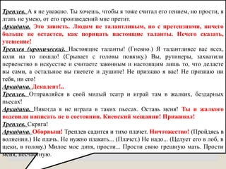 Треплев. А я не уважаю. Ты хочешь, чтобы я тоже считал его гением, но прости, я
лгать не умею, от его произведений мне претит.
Аркадина. Это зависть. Людям не талантливым, но с претензиями, ничего
больше не остается, как порицать настоящие таланты. Нечего сказать,
утешение!
Треплев (иронически). Настоящие таланты! (Гневно.) Я талантливее вас всех,
коли на то пошло! (Срывает с головы повязку.) Вы, рутинеры, захватили
первенство в искусстве и считаете законным и настоящим лишь то, что делаете
вы сами, а остальное вы гнетете и душите! Не признаю я вас! Не признаю ни
тебя, ни его!
Аркадина. Декадент!..
Треплев. Отправляйся в свой милый театр и играй там в жалких, бездарных
пьесах!
Аркадина. Никогда я не играла в таких пьесах. Оставь меня! Ты и жалкого
водевиля написать не в состоянии. Киевский мещанин! Приживал!
Треплев. Скряга!
Аркадина. Оборвыш! Треплев садится и тихо плачет. Ничтожество! (Пройдясь в
волнении.) Не плачь. Не нужно плакать... (Плачет.) Не надо... (Целует его в лоб, в
щеки, в голову.) Милое мое дитя, прости... Прости свою грешную мать. Прости
меня, несчастную.
 