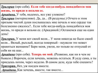 Тригорин (про себя). Если тебе когда-нибудь понадобится моя
жизнь, то приди и позьми ее.
Аркадина. У тебя, надеюсь, все уже уложено?
Тригорин (нетерпеливо). Да, да... (В раздумье.) Отчего в этом
призыве чистой души послышалась мне печаль и мое сердце так
болезненно сжалось?.. Если тебе когда-нибудь понадобится моя
жизнь, то приди и возьми ее. (Аркадиной.) Останемся еще на один
день!
Тригорин. У меня нет своей воли... У меня никогда не было своей
воли... Вялый, рыхлый, всегда покорный - неужели это может
нравиться женщине? Бери меня, увози, но только не отпускай от
себя ни на шаг...
Аркадина (про себя). Теперь он мой. (Развязно, как ни в чем не
бывало.) Впрочем, если хочешь, можешь остаться. Я уеду сама, а ты
приедешь потом, через неделю. В самом деле, куда тебе спешить?
Тригорин. Нет, уж поедем вместе.
Аркадина. Как хочешь, вместе, так вместе...
 