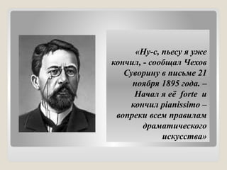 «Ну-с, пьесу я уже
кончил, - сообщал Чехов
Суворину в письме 21
ноября 1895 года. –
Начал я её forte и
кончил pianissimo –
вопреки всем правилам
драматического
искусства»
 