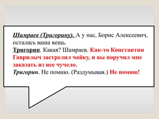 Шамраев (Тригорину). А у нас, Борис Алексеевич,
осталась ваша вещь.
Тригорин. Какая? Шамраев. Как-то Константин
Гаврилыч застрелил чайку, и вы поручил мне
заказать из нее чучело.
Тригорин. Не помню. (Раздумывая.) Не помню!
 