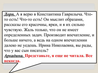 Дорн. А я верю в Константина Гаврилыча. Что-
то есть! Что-то есть! Он мыслит образами,
рассказы его красочны, ярки, и я их сильно
чувствую. Жаль только, что он не имеет
определенных задач. Производит впечатление, и
больше ничего, а ведь на одном впечатлении
далеко не уедешь. Ирина Николаевна, вы рады,
что у вас сын писатель?
Аркадина. Представьте, я еще не читала. Все
некогда.
 