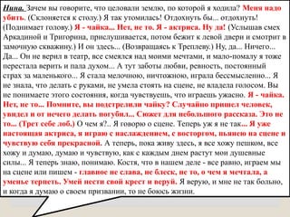 Нина. Зачем вы говорите, что целовали землю, по которой я ходила? Меня надо
убить. (Склоняется к столу.) Я так утомилась! Отдохнуть бы... отдохнуть!
(Поднимает голову.) Я - чайка... Нет, не то. Я - актриса. Ну да! (Услышав смех
Аркадиной и Тригорина, прислушивается, потом бежит к левой двери и смотрит в
замочную скважину.) И он здесь... (Возвращаясь к Треплеву.) Ну, да... Ничего...
Да... Он не верил в театр, все смеялся над моими мечтами, и мало-помалу я тоже
перестала верить и пала духом... А тут заботы любви, ревность, постоянный
страх за маленького... Я стала мелочною, ничтожною, играла бессмысленно... Я
не знала, что делать с руками, не умела стоять на сцене, не владела голосом. Вы
не понимаете этого состояния, когда чувствуешь, что играешь ужасно. Я - чайка.
Нет, не то... Помните, вы подстрелили чайку? Случайно пришел человек,
увидел и от нечего делать погубил... Сюжет для небольшого рассказа. Это не
то... (Трет себе лоб.) О чем я?.. Я говорю о сцене. Теперь уж я не так... Я уже
настоящая актриса, я играю с наслаждением, с восторгом, пьянею на сцене и
чувствую себя прекрасной. А теперь, пока живу здесь, я все хожу пешком, все
хожу и думаю, думаю и чувствую, как с каждым днем растут мои душевные
силы... Я теперь знаю, понимаю. Костя, что в нашем деле - все равно, играем мы
на сцене или пишем - главное не слава, не блеск, не то, о чем я мечтала, а
уменье терпеть. Умей нести свой крест и веруй. Я верую, и мне не так больно,
и когда я думаю о своем призвании, то не боюсь жизни.
 