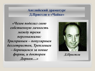 Английский драматург
Д.Пристли о «Чайке»
«Чехов поделил свою
собственную личность
между тремя
персонажами:
Тригориным – популярным
беллетристом, Треплевым
– борющимся за новые
формы, и доктором
Дорном…»
Д.Пристли
 
