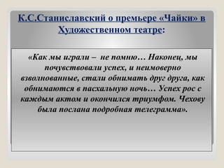 К.С.Станиславский о премьере «Чайки» в
Художественном театре:
«Как мы играли – не помню… Наконец, мы
почувствовали успех, и неимоверно
взволнованные, стали обнимать друг друга, как
обнимаются в пасхальную ночь… Успех рос с
каждым актом и окончился триумфом. Чехову
была послана подробная телеграмма».
 