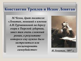 Константин Треплев и Исаак Левитан
М.Чехов, брат писателя:
«Левитан, живший в имении
А.Н.Турчаниновой на берегу
озера в Тверской губернии,
завел там очень сложный
роман, в результате
которого ему нужно было
застрелиться или
инсценировать
самоубийство» И.Левитан, 1897 г.
 