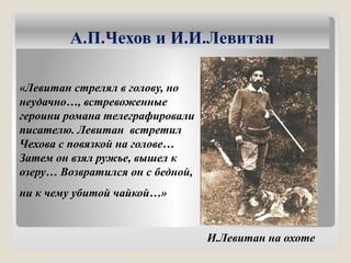 А.П.Чехов и И.И.Левитан
«Левитан стрелял в голову, но
неудачно…, встревоженные
героини романа телеграфировали
писателю. Левитан встретил
Чехова с повязкой на голове…
Затем он взял ружье, вышел к
озеру… Возвратился он с бедной,
ни к чему убитой чайкой…»
И.Левитан на охоте
 