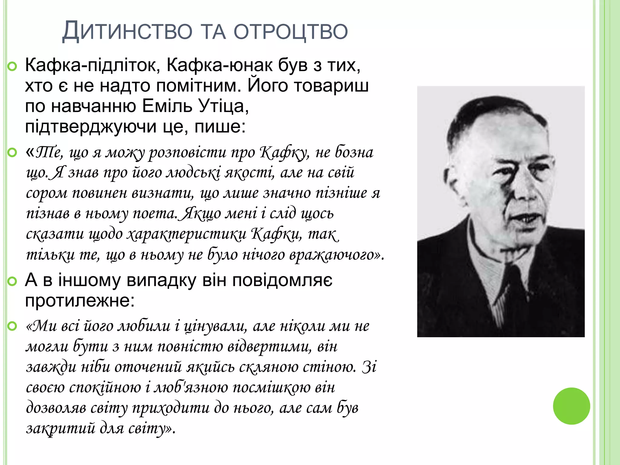 ДИТИНСТВО ТА ОТРОЦТВО
 Кафка-підліток, Кафка-юнак був з тих,
хто є не надто помітним. Його товариш
по навчанню Еміль Утіца,
підтверджуючи це, пише:
 «Те, що я можу розповісти про Кафку, не бозна
що. Я знав про його людські якості, але на свій
сором повинен визнати, що лише значно пізніше я
пізнав в ньому поета. Якщо мені і слід щось
сказати щодо характеристики Кафки, так
тільки те, що в ньому не було нічого вражаючого».
 А в іншому випадку він повідомляє
протилежне:
 «Ми всі його любили і цінували, але ніколи ми не
могли бути з ним повністю відвертими, він
завжди ніби оточений якийсь скляною стіною. Зі
своєю спокійною і люб'язною посмішкою він
дозволяв світу приходити до нього, але сам був
закритий для світу».
 