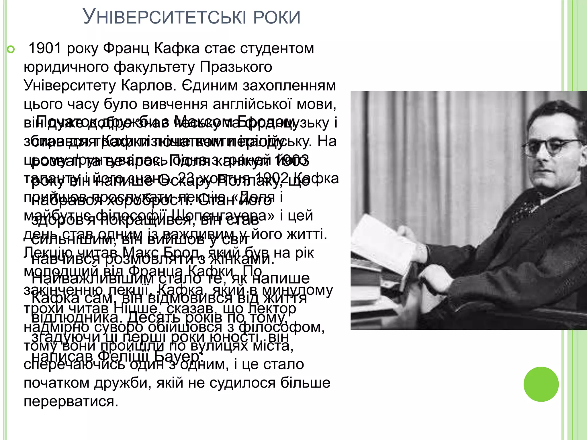 УНІВЕРСИТЕТСЬКІ РОКИ
 1901 року Франц Кафка стає студентом
юридичного факультету Празького
Університету Карлов. Єдиним захопленням
цього часу було вивчення англійської мови,
він дуже добре знав чеську та французьку і
збирався трохи пізніше вчити італійську. На
цьому ґрунтувалась одна з граней його
таланту і його знань. 23 жовтня 1902 Кафка
прийшов прослухати лекцію «Доля і
майбутнє філософії Шопенгауера» і цей
день став одним із важливим у його житті.
Лекцію читав Макс Брод, який був на рік
молодший від Франца Кафки. По
закінченню лекції, Кафка, який в минулому
трохи читав Ніцше, сказав, що лектор
надмірно суворо обійшовся з філософом,
тому вони пройшли по вулицях міста,
сперечаючись один з одним, і це стало
початком дружби, якій не судилося більше
перерватися.
Початок дружби з Максом Бродом
став для Кафки початком періоду
розваг та вечірок. Після канікул 1903
року він напише Оскару Поллаку, що
набрався хоробрості. Стан його
здоров'я покращився, він став
сильнішим, він вийшов у світ
навчився розмовляти з жінками.
Найважливішим стало те, як напише
Кафка сам, він відмовився від життя
відлюдника. Десять років по тому,
згадуючи ці перші роки юності, він
написав Феліції Бауер:
 