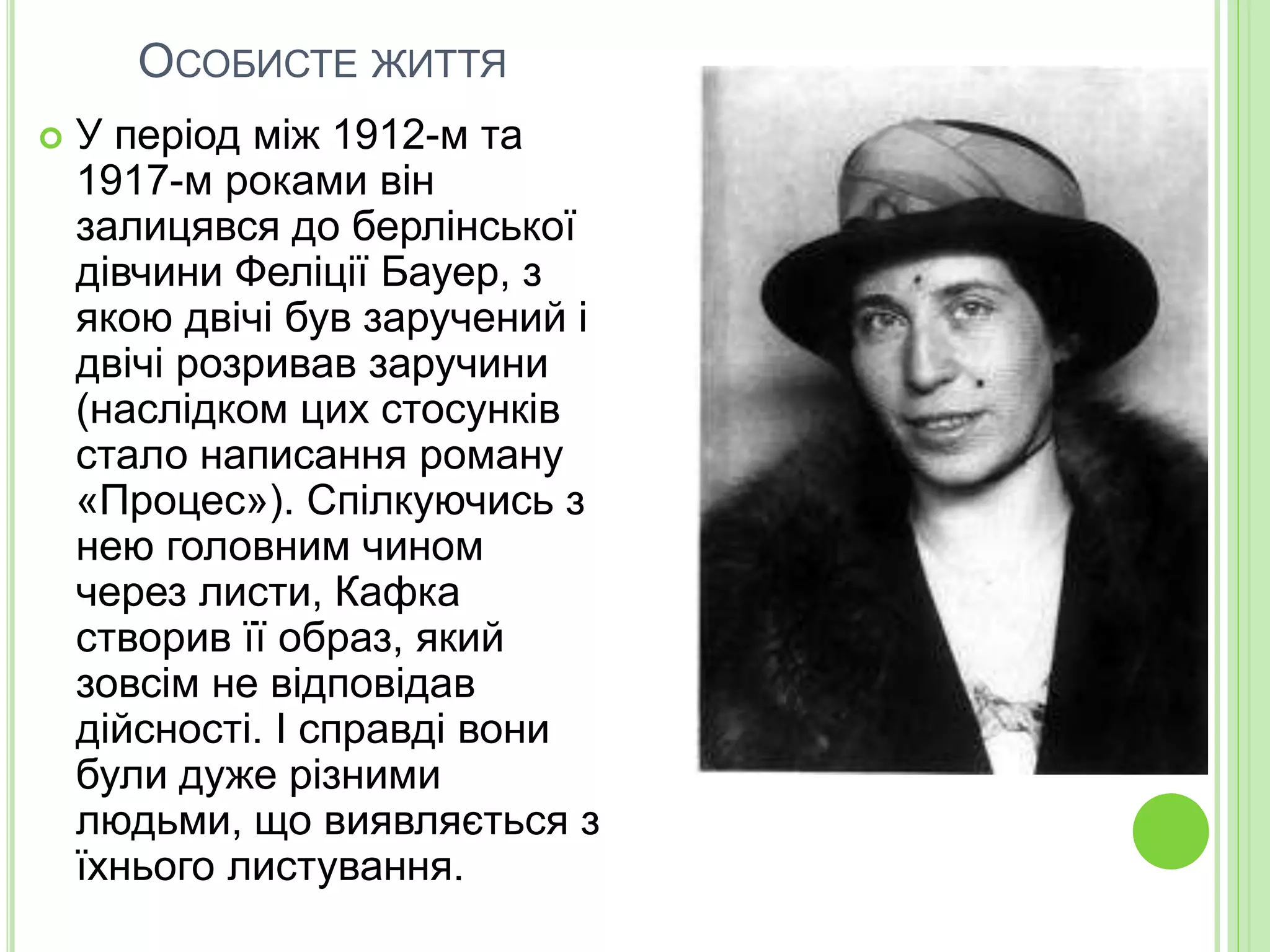 ОСОБИСТЕ ЖИТТЯ
 У період між 1912-м та
1917-м роками він
залицявся до берлінської
дівчини Феліції Бауер, з
якою двічі був заручений і
двічі розривав заручини
(наслідком цих стосунків
стало написання роману
«Процес»). Спілкуючись з
нею головним чином
через листи, Кафка
створив її образ, який
зовсім не відповідав
дійсності. І справді вони
були дуже різними
людьми, що виявляється з
їхнього листування.
 