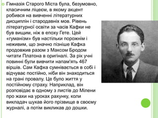  Гімназія Старого Міста була, безумовно,
класичним ліцеєм, в якому акцент
робився на вивченні літературних
дисциплін і стародавніх мов. Рівень
літературної освіти за часів Кафки не
був вищим, ніж в епоху Гете. Цей
«гуманізм» був настільки порожнім і
неживим, що значно пізніше Кафка
продовжив разом з Максом Бродом
читати Платона в оригіналі. За рік учні
повинні були вивчити напам'ять 467
віршів. Сам Кафка сумнівається в собі і
відчуває постійно, ніби він знаходиться
на грані провалу. Це було життя у
постійному страху. Наприклад, він
розповідає в одному з листів до Мілени
про жахи на уроках рахунку, коли
викладач шукав його прізвище в своєму
журналі, а потім викликав до дошки.
 