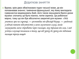 ДОДАТКОВІ ЗАНЯТТЯ
 Вдома, крім двох обов'язкових годин чеської мови, де він
поповнював знання, і вивчення французької, яку йому викладала
гувернантка мадемуазель Байі, його також змушували брати уроки
музики: спочатку це було піаніно, потім скрипка. Це робилося
марно, тому що він був абсолютно закритий для музики: «Мій
учитель гри на скрипці, — розповідає він Феліції Бауер, — уведений
у відчай повною відсутністю у мене музичного слуху, волів
змушувати мене стрибати через палицю, яку тримав він сам, і мої
успіхи в музиці полягали в тому, що від уроку до уроку він піднімав
палицю трохи вище»
 