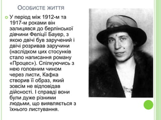 ОСОБИСТЕ ЖИТТЯ
 У період між 1912-м та
1917-м роками він
залицявся до берлінської
дівчини Феліції Бауер, з
якою двічі був заручений і
двічі розривав заручини
(наслідком цих стосунків
стало написання роману
«Процес»). Спілкуючись з
нею головним чином
через листи, Кафка
створив її образ, який
зовсім не відповідав
дійсності. І справді вони
були дуже різними
людьми, що виявляється з
їхнього листування.
 