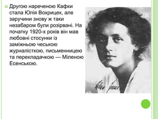  Другою нареченою Кафки
стала Юлія Вохрицек, але
заручини знову ж таки
незабаром були розірвані. На
початку 1920-х років він мав
любовні стосунки із
заміжньою чеською
журналісткою, письменницею
та перекладачкою — Міленою
Есенською.
 