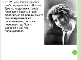  У 1923 році Кафка, разом з
дев'ятнадцятирічною Дорою
Дімант, на декілька місяців
переїхав у Берлін, в надії
віддалитися від впливу сім'ї та
сконцентруватися на
письменництві; потім він
повернувся до Праги.
Здоров'я в цей час
погіршувалося.
 