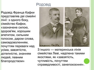 РОДОВІД
Родовід Франца Кафки
представляв дві сімейні
лінії: з одного боку,
сімейство Кафки,
«зазначене силою,
здоров'ям, хорошим
апетитом, сильним
голосом, даром слова,
самовдоволенням,
почуттям переваги над
усіма, завзятістю,
дотепністю, знанням
людей, певним
благородством»
З іншого — материнська лінія
сімейства Леві, наділена такими
якостями, як «завзятість,
чутливість, почуттям
справедливості, занепокоєння».
 