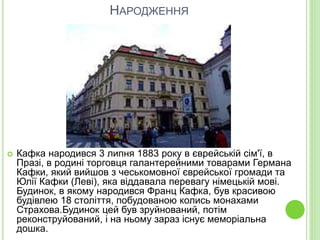 НАРОДЖЕННЯ
 Кафка народився 3 липня 1883 року в єврейській сім'ї, в
Празі, в родині торговця галантерейними товарами Германа
Кафки, який вийшов з чеськомовної єврейської громади та
Юлії Кафки (Леві), яка віддавала перевагу німецькій мові.
Будинок, в якому народився Франц Кафка, був красивою
будівлею 18 століття, побудованою колись монахами
Страхова.Будинок цей був зруйнований, потім
реконструйований, і на ньому зараз існує меморіальна
дошка.
 