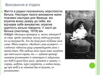 ВИХОВАННЯ В РОДИНІ
 Життя в родині позначилось жорстокістю
батька. Наслідки такого виховання мали
плачевні наслідки для Франца: він
втратив всяку довіру до себе, він
відчував себе винуватим, втратив
здатність вільно говорити. У листі до
батька (листопад, 1919) він
згадує:«Великим оратором я, звісно, однаково б
не став, проте звичайну, вільну людську розмову
все ж опанував би. Але ти дуже рано позбавив мене
слова. Твоя погроза: «Жодного слова всупереч!» —
і водночас піднесена рука супроводжують мене з
давніх-давен. Ти наділив мене (коли мова заходить
про твої власні справи, ти — чудовий оратор)
манерою розмовляти із запинками й заїканням,
але тобі й цього було мало, зрештою я замовк —
спершу, мабуть, через упертість, а згодом тому,
що при тобі я не здатний був ні думати, ні
розмовляти»
 