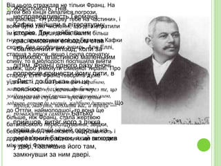  Жорстокість, гнів,
несправедливість Германа
Кафки увійшли в літературну
історію. Так, найбільшим
красномовним епізодом став
«балконний» епізод, коли за
примхою, властивою маленьким
дітям, Франц одного разу вночі
попросив принести йому пити, в
«Листі до батька» він це
пояснює: «(…)вочевидь не через те, що
вмирав від спраги — просто хотів
трохи, мабуть, позлити вас, а трохи —
розважитися самому».Батько
прийшов, витяг його з ліжка,
повів в одній нічній сорочці на
дерев'яний балкон, який виходив
у двір, і залишив його там,
замкнувши за ним двері.
Від цього страждав не тільки Франц. На
дітей без кінця сипалися погрози,
наприклад: «Я розірву тебе на частини», і
вони були такі численні, що діти втратили
їм рахунок. Друга дочка, Валлі, більш
гнучка, пристосувалася до Германа Кафки
схоже, без особливих зусиль. Але Еллі,
старша з дочок, якщо і гнула спочатку
спину, то в молодості поспішила вийти
заміж, щоб уникнути сімейної тиранії. Про
старшу, Еллі Франц говорить дуже
уїдливо: «… Вона була такою незграбною,
млявою, боязкою, похмурою, прибитою
усвідомленням своєї провини, покірливою, злою,
ледачою, охочою до ласощів, жадібною дитиною».Що
до Оттли, наймолодшої, то вона ще
більше, ніж Франц, стала жертвою
батьківського переслідування, звідки,
безсумнівно, і виникають задушевність і
дружній характер відносин, що склалися
між нею і Францем.
 