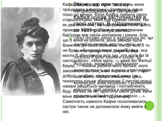  Звісно, що при такому
неприборканому батькові
Кафка шукав заступництва в
своєї матері. В «Щоденнику»
за 1911 рік існує запис:
 «Вже досить давно я нарікаю на те, що
постійно хворий, ніколи, втім, не
маючи конкретної хвороби, яка
змусила б мене лягти в ліжко. Це
бажання, звичайно, здебільшого
виникає тому, що я знаю, якою мірою
моя мати здатна втішити, коли,
наприклад, вона виходить з освітленої
вітальні, щоб увійти в напівтемряву
кімнати, відведеної для хворого…».
Кафка бачив матір мало: весь день вона
працювала в магазині і з'являлась лише
пізно до вечері. Юлія Кафка любила свого
старшого сина, який був єдиним сином, так
як два хлопчики, які народилися після нього,
прожили недовго. Вона служила певним
бар'єром між своїм чоловіком і сином. Але,
що б вона не робила, вона завжди була
ближчою до свого чоловіка, ніж до кого б то
не було. «Зразкова пара, пише Кафка, яка
могла б збентежити всіх тих, хто хотів би їй
наслідувати». «Моя мати, — каже він Феліції
Бауер, — кохана рабиня мого батька, мого
закоханого батька, який тиранить її». У цієї
доброї, слабкої, поступливої жінки (як
показують кілька збережених її листів) кращі
наміри зводяться нанівець і поглиблюють
біду: батько не міг простити своїх дітей, коли
вони ставали між ним і дружиною.
Самотність навколо Кафки посилювалася,
сестри також не допомагали йому вийти з
неї.
 